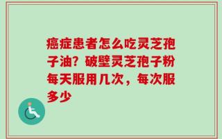 癌症患者怎么吃灵芝孢子油？破壁灵芝孢子粉每天服用几次，每次服多少