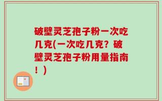 破壁灵芝孢子粉一次吃几克(一次吃几克？破壁灵芝孢子粉用量指南！)