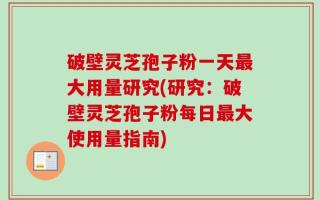 破壁灵芝孢子粉一天最大用量研究(研究：破壁灵芝孢子粉每日最大使用量指南)