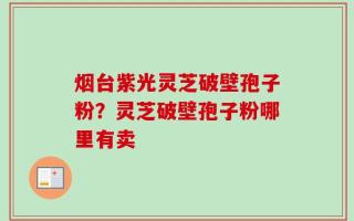 烟台紫光灵芝破壁孢子粉？灵芝破壁孢子粉哪里有卖