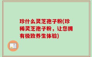 珍什么灵芝孢子粉(珍稀灵芝孢子粉，让您拥有极致养生体验)