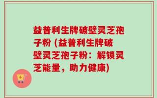 益普利生牌破壁灵芝孢子粉 (益普利生牌破壁灵芝孢子粉：解锁灵芝能量，助力健康)