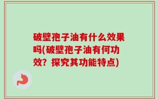 破壁孢子油有什么效果吗(破壁孢子油有何功效？探究其功能特点)