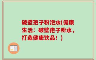 破壁孢子粉泡水(健康生活：破壁孢子粉水，打造健康饮品！)