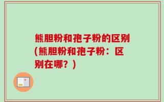 熊胆粉和孢子粉的区别(熊胆粉和孢子粉：区别在哪？)