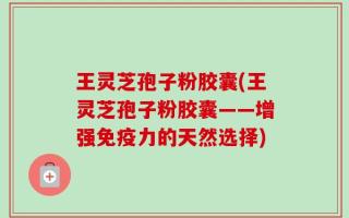 王灵芝孢子粉胶囊(王灵芝孢子粉胶囊——增强免疫力的天然选择)