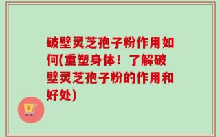 破壁灵芝孢子粉作用如何(重塑身体！了解破壁灵芝孢子粉的作用和好处)