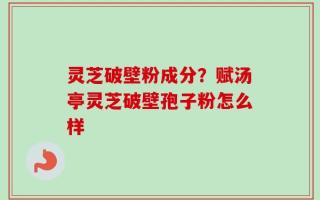 灵芝破壁粉成分？赋汤亭灵芝破壁孢子粉怎么样