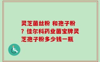 灵芝菌丝粉 和孢子粉？佳尔科药业菌宝牌灵芝孢子粉多少钱一瓶
