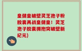 皇健皇破壁灵芝孢子粉胶囊再战皇健皇！灵芝孢子胶囊拥抱突破壁新纪元)