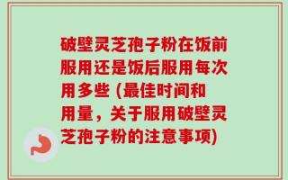 破壁灵芝孢子粉在饭前服用还是饭后服用每次用多些 (最佳时间和用量，关于服用破壁灵芝孢子粉的注意事项)
