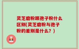 灵芝磨粉跟孢子粉什么区别(灵芝磨粉与孢子粉的差别是什么？)