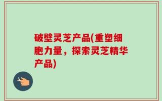 破壁灵芝产品(重塑细胞力量，探索灵芝精华产品)