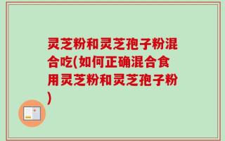 灵芝粉和灵芝孢子粉混合吃(如何正确混合食用灵芝粉和灵芝孢子粉)