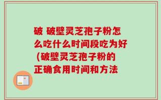 破 破壁灵芝孢子粉怎么吃什么时间段吃为好 (破壁灵芝孢子粉的正确食用时间和方法