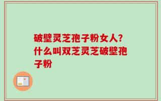 破壁灵芝孢子粉女人？什么叫双芝灵芝破壁孢子粉