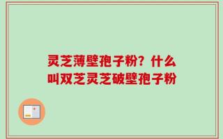 灵芝薄壁孢子粉？什么叫双芝灵芝破壁孢子粉