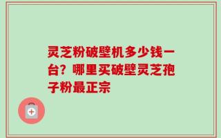 灵芝粉破壁机多少钱一台？哪里买破壁灵芝孢子粉最正宗