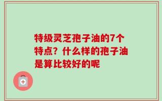特级灵芝孢子油的7个特点？什么样的孢子油是算比较好的呢