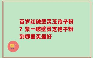 百岁红破壁灵芝孢子粉？紫一破壁灵芝孢子粉到哪里买最好