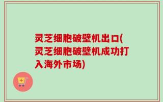 灵芝细胞破壁机出口(灵芝细胞破壁机成功打入海外市场)