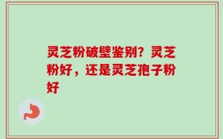 灵芝粉破壁鉴别？灵芝粉好，还是灵芝孢子粉好