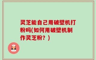 灵芝能自己用破壁机打粉吗(如何用破壁机制作灵芝粉？)