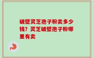破壁灵芝孢子粉卖多少钱？灵芝破壁孢子粉哪里有卖