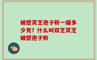 破壁灵芝孢子粉一罐多少克？什么叫双芝灵芝破壁孢子粉