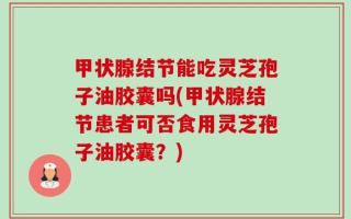甲状腺结节能吃灵芝孢子油胶囊吗(甲状腺结节患者可否食用灵芝孢子油胶囊？)