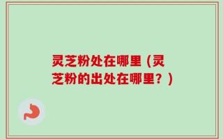 灵芝粉处在哪里 (灵芝粉的出处在哪里？)
