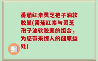 番茄红素灵芝孢子油软胶曩(番茄红素与灵芝孢子油软胶囊的组合，为您带来惊人的健康益处)