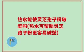 热水能使灵芝孢子粉破壁吗(热水可帮助灵芝孢子粉更容易破壁)