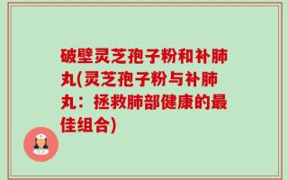 破壁灵芝孢子粉和补肺丸(灵芝孢子粉与补肺丸：拯救肺部健康的最佳组合)