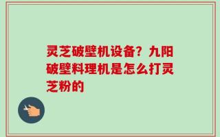 灵芝破壁机设备？九阳破壁料理机是怎么打灵芝粉的
