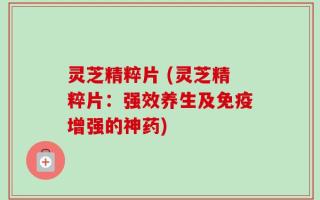 灵芝精粹片 (灵芝精粹片：强效养生及免疫增强的神药)
