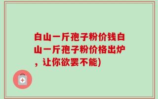 白山一斤孢子粉价钱白山一斤孢子粉价格出炉，让你欲罢不能)