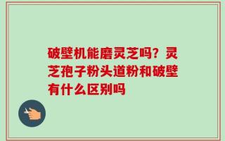 破壁机能磨灵芝吗？灵芝孢子粉头道粉和破壁有什么区别吗