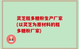 灵芝粗多糖粉生产厂家(以灵芝为原材料的粗多糖粉厂家)