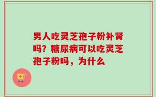 男人吃灵芝孢子粉补肾吗？糖尿病可以吃灵芝孢子粉吗，为什么