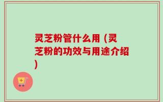 灵芝粉管什么用 (灵芝粉的功效与用途介绍)