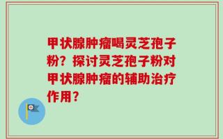 甲状腺肿瘤喝灵芝孢子粉？探讨灵芝孢子粉对甲状腺肿瘤的辅助治疗作用？