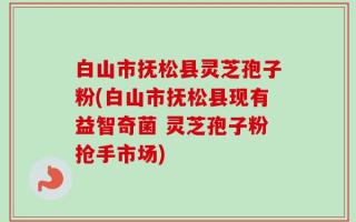 白山市抚松县灵芝孢子粉(白山市抚松县现有益智奇菌 灵芝孢子粉抢手市场)