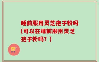 睡前服用灵芝孢子粉吗(可以在睡前服用灵芝孢子粉吗？)