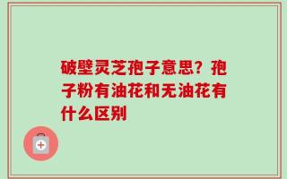 破壁灵芝孢子意思？孢子粉有油花和无油花有什么区别