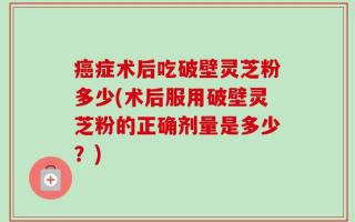 癌症术后吃破壁灵芝粉多少(术后服用破壁灵芝粉的正确剂量是多少？)