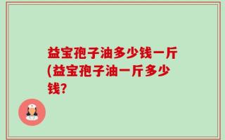 益宝孢子油多少钱一斤(益宝孢子油一斤多少钱？