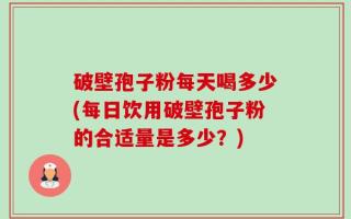 破壁孢子粉每天喝多少(每日饮用破壁孢子粉的合适量是多少？)