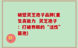 破壁灵芝孢子品牌(重生高能力  灵芝孢子：打破界限的“活性”菌孢)