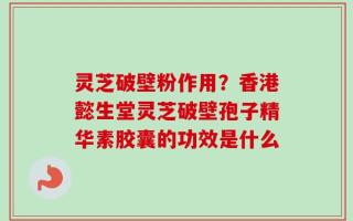 灵芝破壁粉作用？香港懿生堂灵芝破壁孢子精华素胶囊的功效是什么
